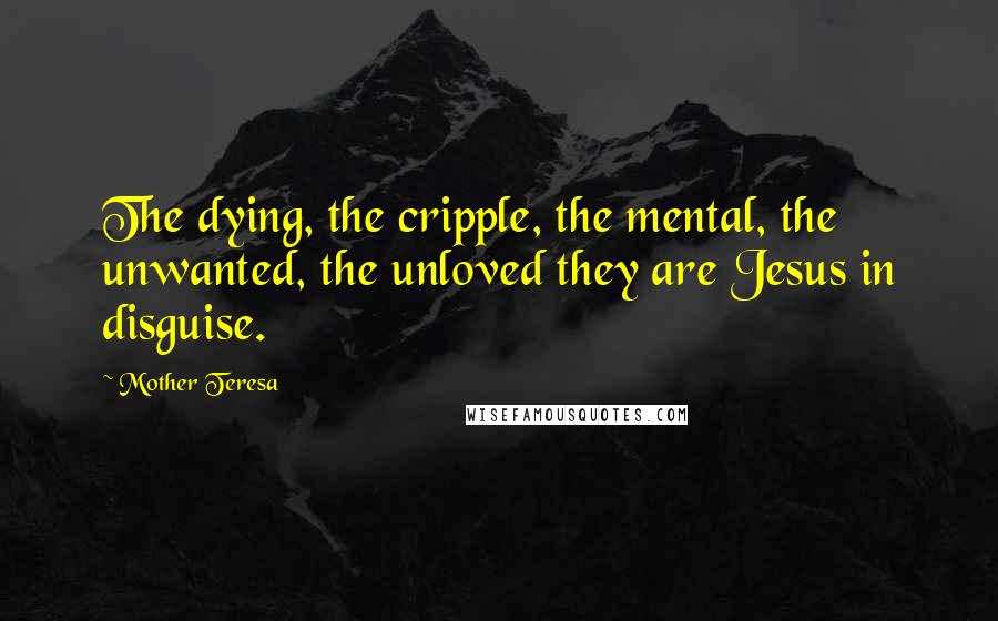 Mother Teresa Quotes: The dying, the cripple, the mental, the unwanted, the unloved they are Jesus in disguise.