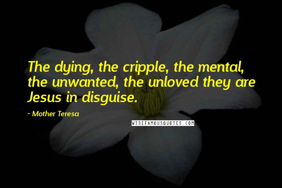 Mother Teresa Quotes: The dying, the cripple, the mental, the unwanted, the unloved they are Jesus in disguise.