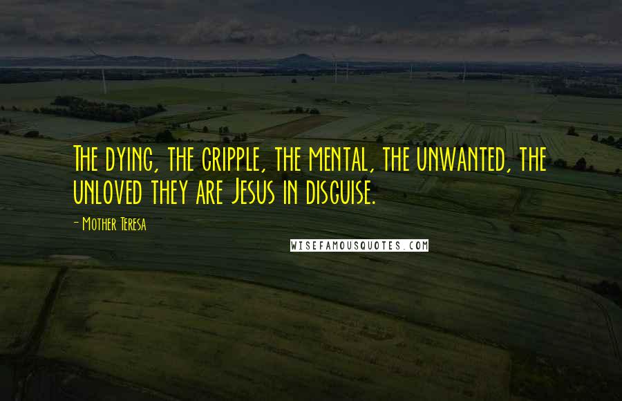 Mother Teresa Quotes: The dying, the cripple, the mental, the unwanted, the unloved they are Jesus in disguise.