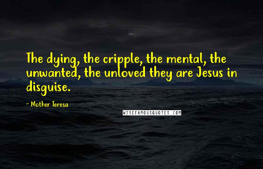 Mother Teresa Quotes: The dying, the cripple, the mental, the unwanted, the unloved they are Jesus in disguise.