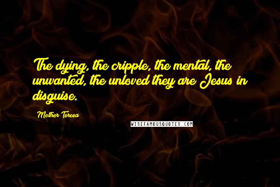 Mother Teresa Quotes: The dying, the cripple, the mental, the unwanted, the unloved they are Jesus in disguise.