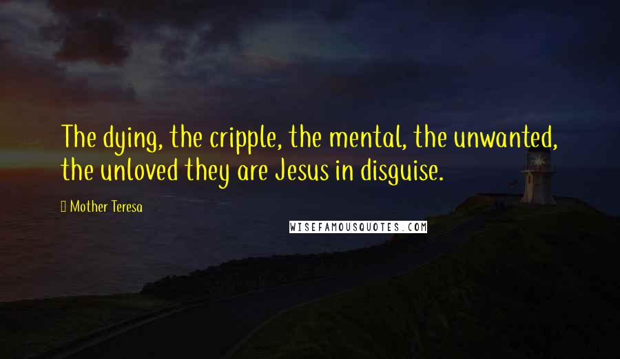 Mother Teresa Quotes: The dying, the cripple, the mental, the unwanted, the unloved they are Jesus in disguise.