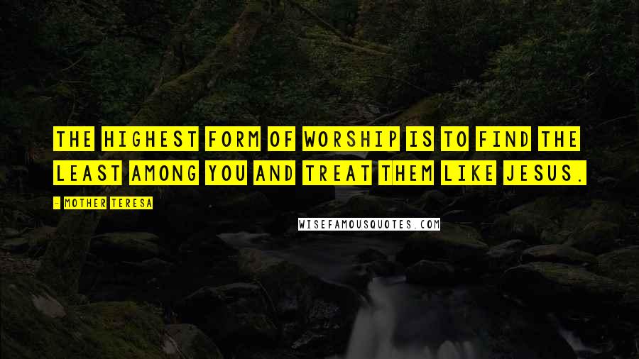 Mother Teresa Quotes: The highest form of worship is to find the least among you and treat them like Jesus.