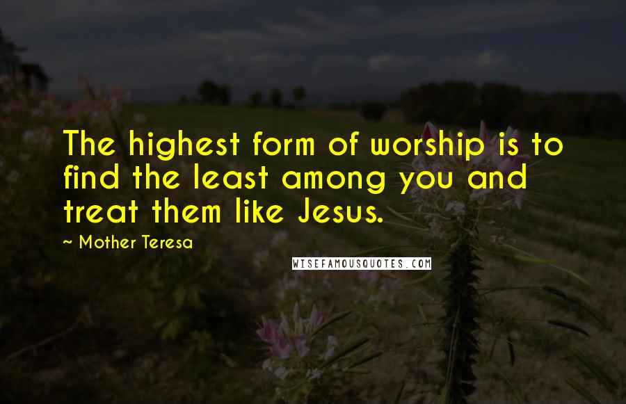 Mother Teresa Quotes: The highest form of worship is to find the least among you and treat them like Jesus.