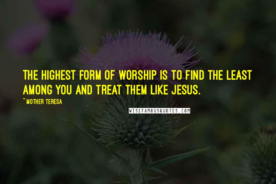 Mother Teresa Quotes: The highest form of worship is to find the least among you and treat them like Jesus.