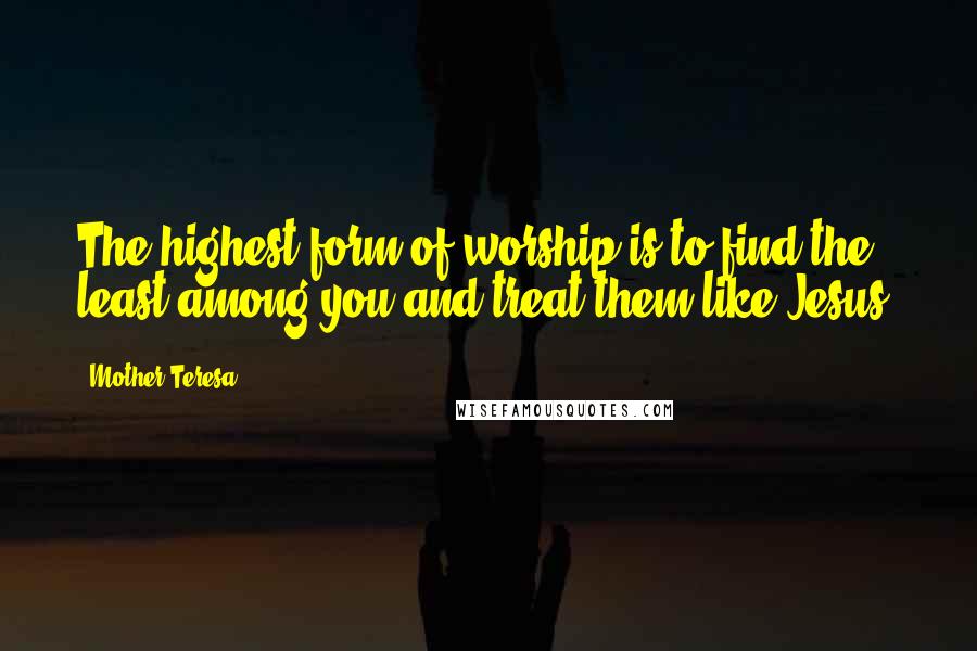 Mother Teresa Quotes: The highest form of worship is to find the least among you and treat them like Jesus.