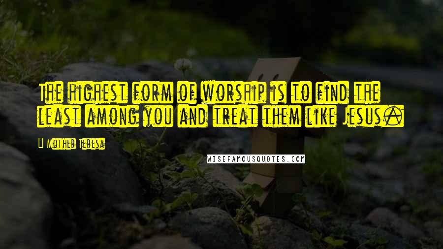 Mother Teresa Quotes: The highest form of worship is to find the least among you and treat them like Jesus.