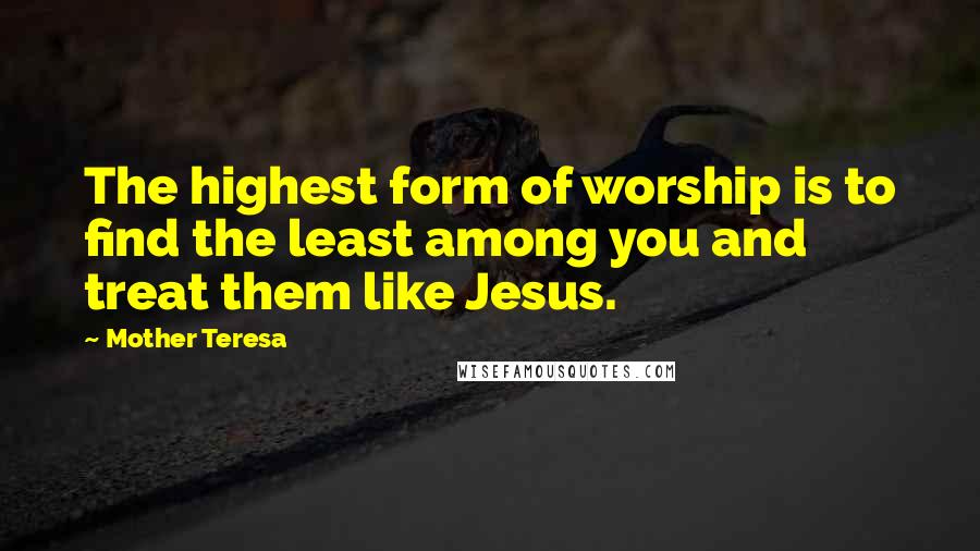 Mother Teresa Quotes: The highest form of worship is to find the least among you and treat them like Jesus.