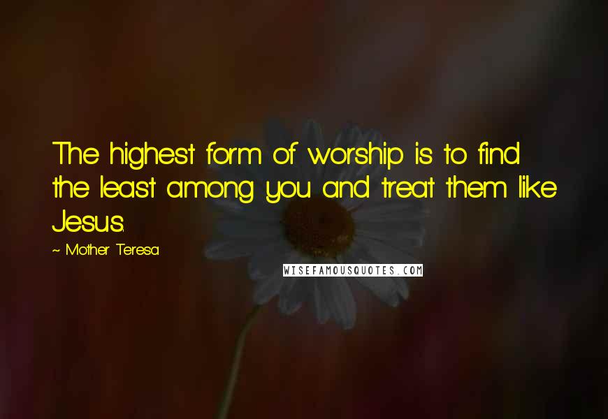 Mother Teresa Quotes: The highest form of worship is to find the least among you and treat them like Jesus.