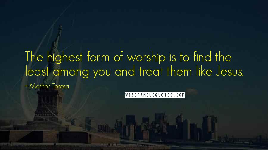 Mother Teresa Quotes: The highest form of worship is to find the least among you and treat them like Jesus.