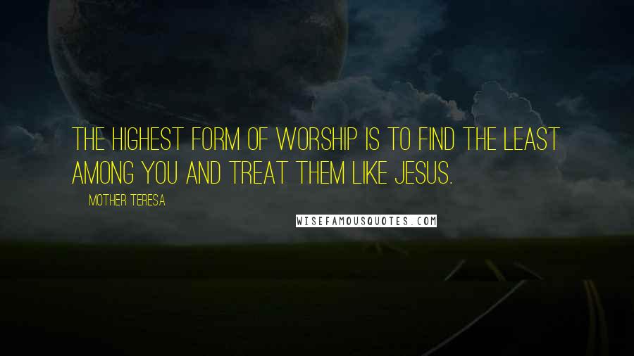 Mother Teresa Quotes: The highest form of worship is to find the least among you and treat them like Jesus.