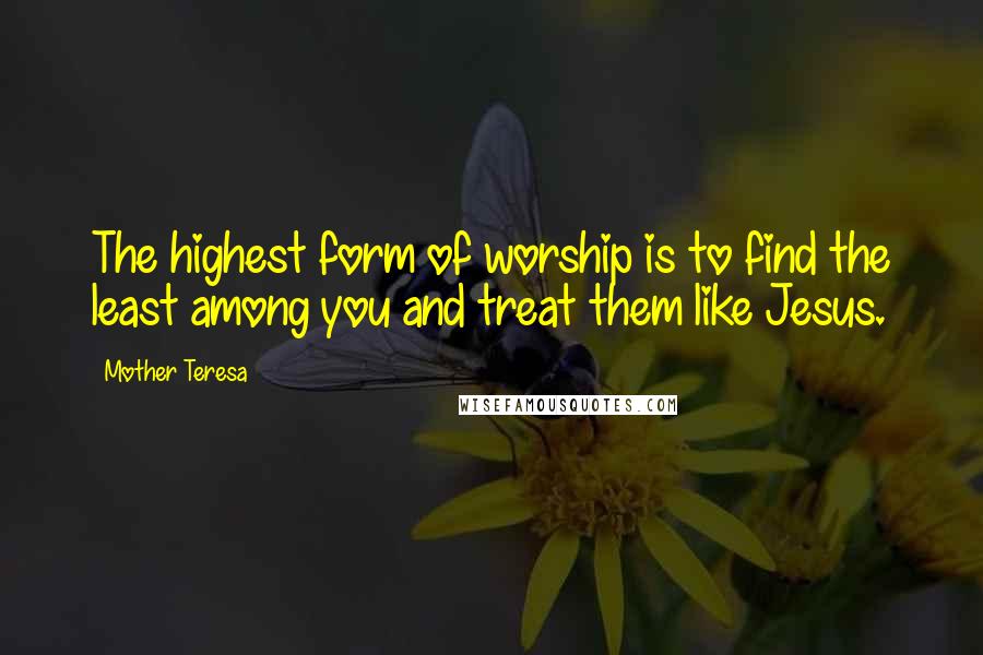 Mother Teresa Quotes: The highest form of worship is to find the least among you and treat them like Jesus.