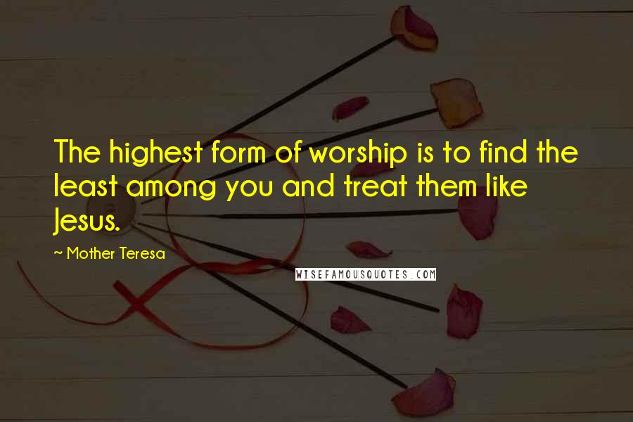 Mother Teresa Quotes: The highest form of worship is to find the least among you and treat them like Jesus.