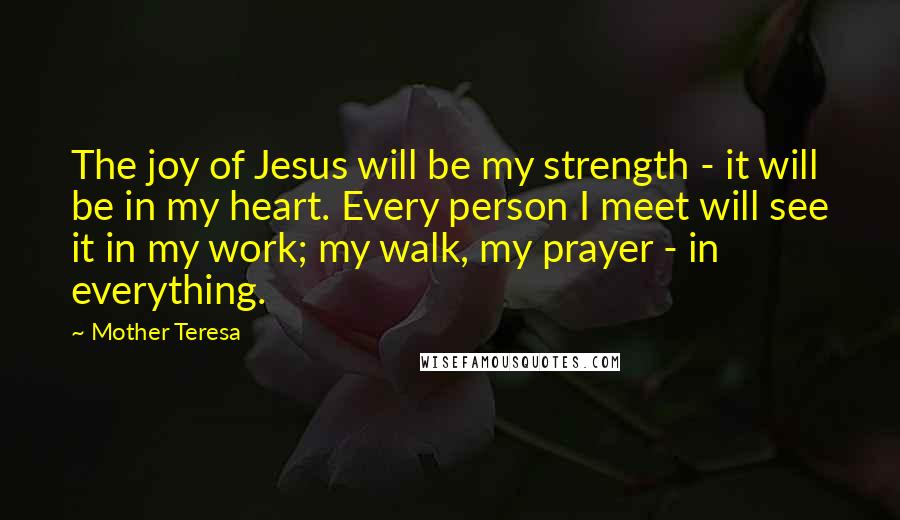 Mother Teresa Quotes: The joy of Jesus will be my strength - it will be in my heart. Every person I meet will see it in my work; my walk, my prayer - in everything.