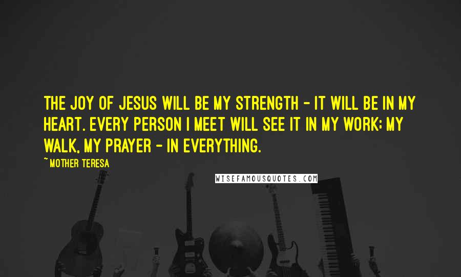 Mother Teresa Quotes: The joy of Jesus will be my strength - it will be in my heart. Every person I meet will see it in my work; my walk, my prayer - in everything.