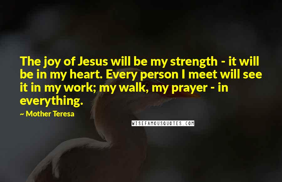 Mother Teresa Quotes: The joy of Jesus will be my strength - it will be in my heart. Every person I meet will see it in my work; my walk, my prayer - in everything.