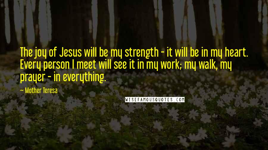 Mother Teresa Quotes: The joy of Jesus will be my strength - it will be in my heart. Every person I meet will see it in my work; my walk, my prayer - in everything.