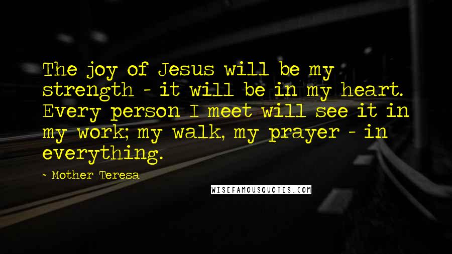 Mother Teresa Quotes: The joy of Jesus will be my strength - it will be in my heart. Every person I meet will see it in my work; my walk, my prayer - in everything.