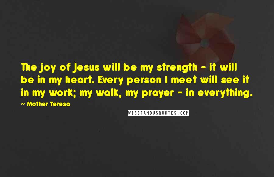 Mother Teresa Quotes: The joy of Jesus will be my strength - it will be in my heart. Every person I meet will see it in my work; my walk, my prayer - in everything.