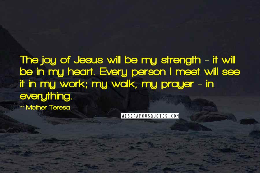 Mother Teresa Quotes: The joy of Jesus will be my strength - it will be in my heart. Every person I meet will see it in my work; my walk, my prayer - in everything.