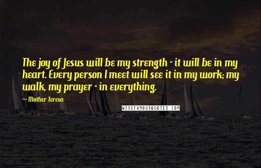 Mother Teresa Quotes: The joy of Jesus will be my strength - it will be in my heart. Every person I meet will see it in my work; my walk, my prayer - in everything.