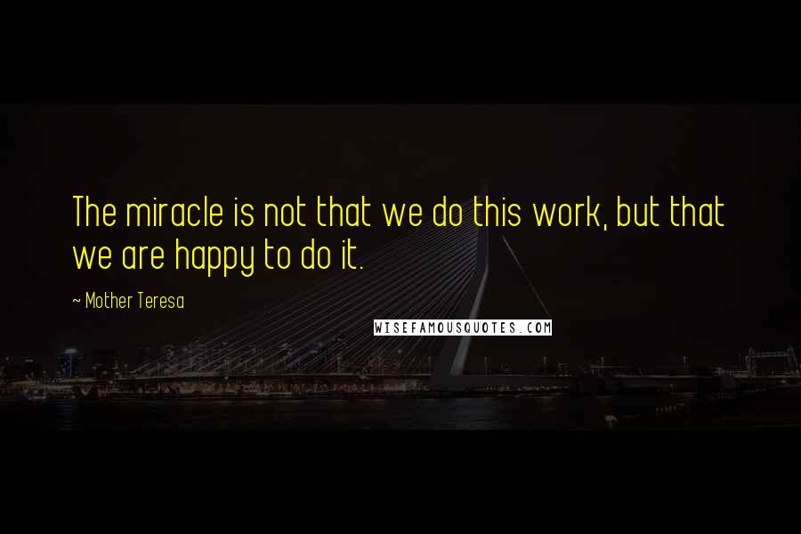 Mother Teresa Quotes: The miracle is not that we do this work, but that we are happy to do it.