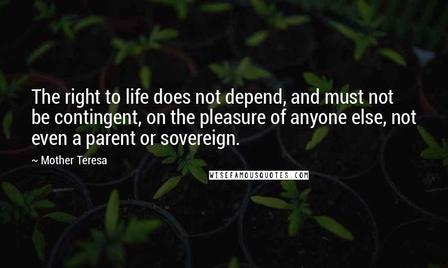 Mother Teresa Quotes: The right to life does not depend, and must not be contingent, on the pleasure of anyone else, not even a parent or sovereign.