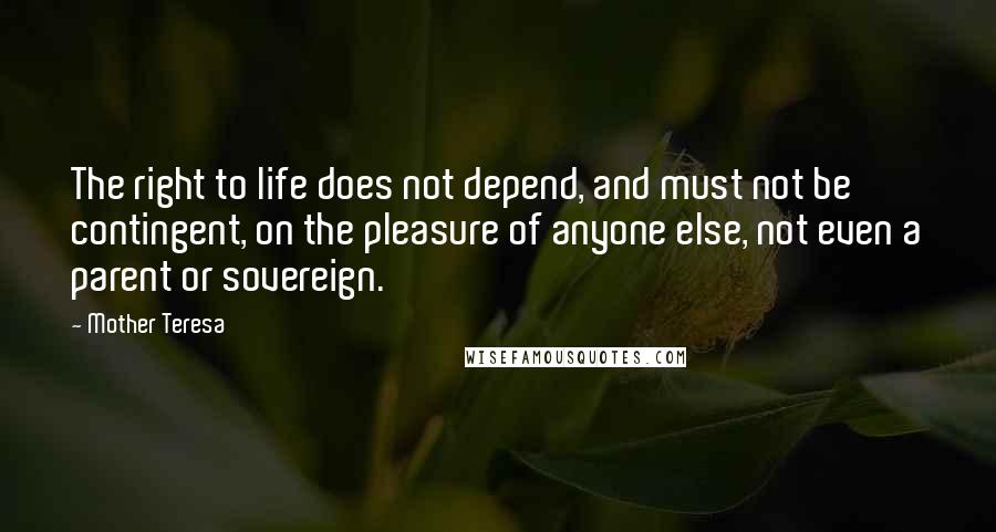 Mother Teresa Quotes: The right to life does not depend, and must not be contingent, on the pleasure of anyone else, not even a parent or sovereign.