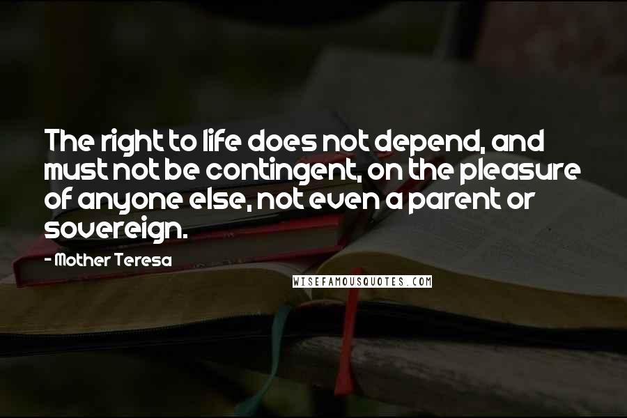 Mother Teresa Quotes: The right to life does not depend, and must not be contingent, on the pleasure of anyone else, not even a parent or sovereign.