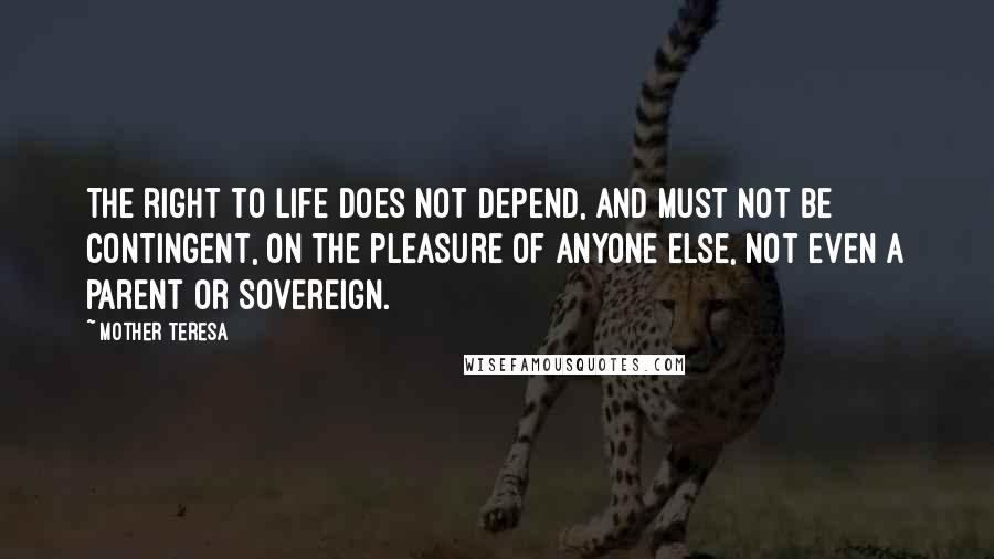 Mother Teresa Quotes: The right to life does not depend, and must not be contingent, on the pleasure of anyone else, not even a parent or sovereign.