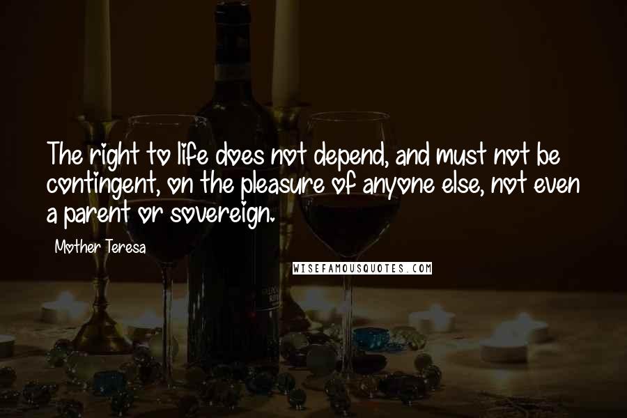 Mother Teresa Quotes: The right to life does not depend, and must not be contingent, on the pleasure of anyone else, not even a parent or sovereign.
