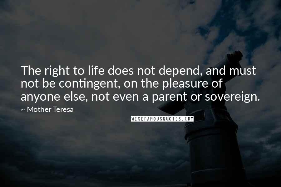 Mother Teresa Quotes: The right to life does not depend, and must not be contingent, on the pleasure of anyone else, not even a parent or sovereign.