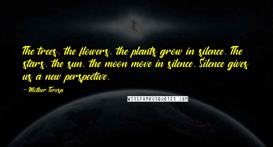 Mother Teresa Quotes: The trees, the flowers, the plants grow in silence. The stars, the sun, the moon move in silence. Silence gives us a new perspective.