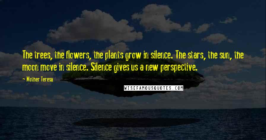 Mother Teresa Quotes: The trees, the flowers, the plants grow in silence. The stars, the sun, the moon move in silence. Silence gives us a new perspective.