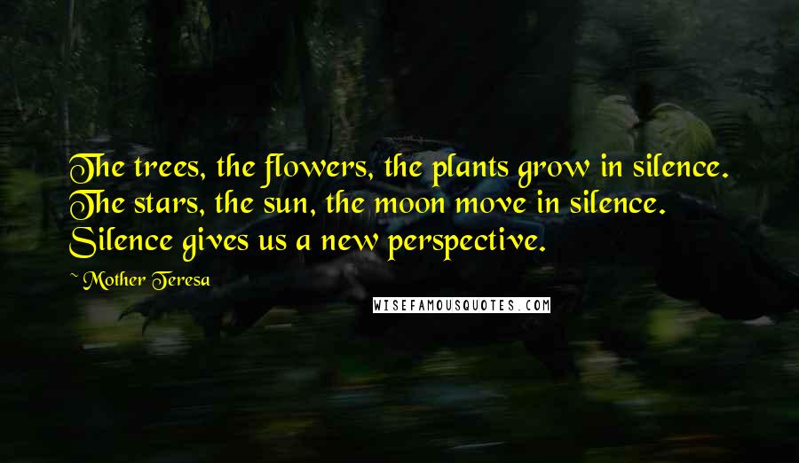 Mother Teresa Quotes: The trees, the flowers, the plants grow in silence. The stars, the sun, the moon move in silence. Silence gives us a new perspective.