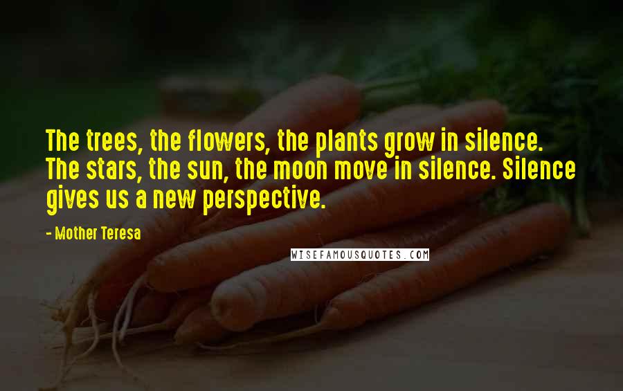 Mother Teresa Quotes: The trees, the flowers, the plants grow in silence. The stars, the sun, the moon move in silence. Silence gives us a new perspective.