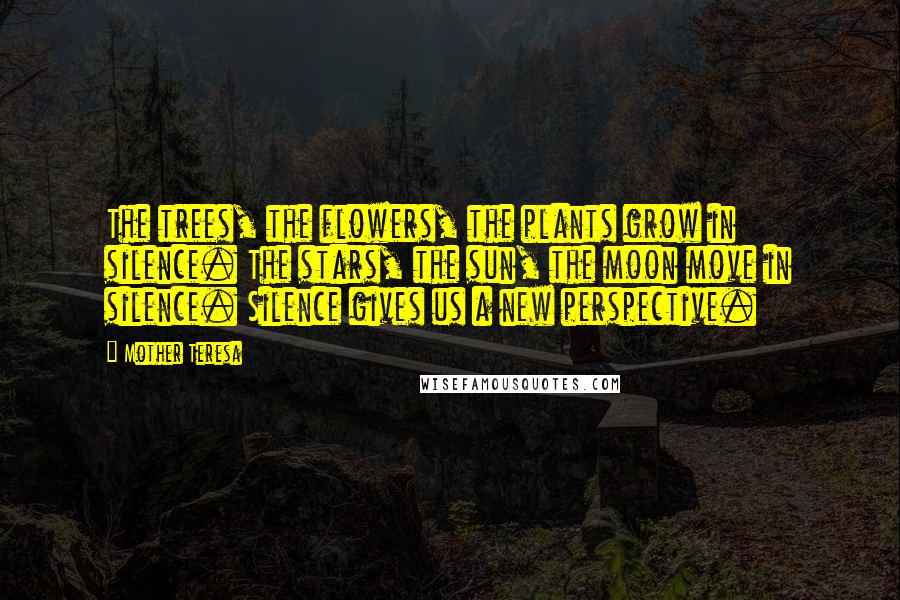 Mother Teresa Quotes: The trees, the flowers, the plants grow in silence. The stars, the sun, the moon move in silence. Silence gives us a new perspective.