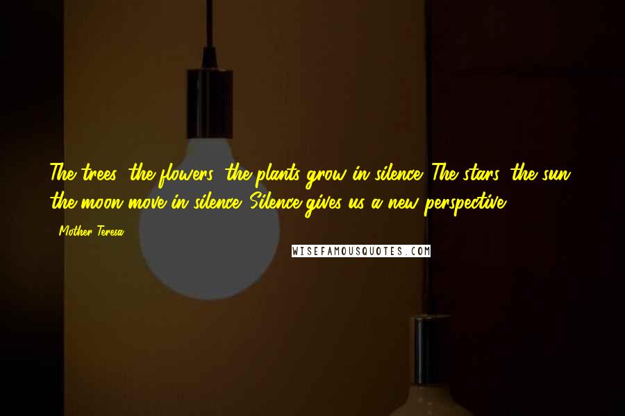 Mother Teresa Quotes: The trees, the flowers, the plants grow in silence. The stars, the sun, the moon move in silence. Silence gives us a new perspective.