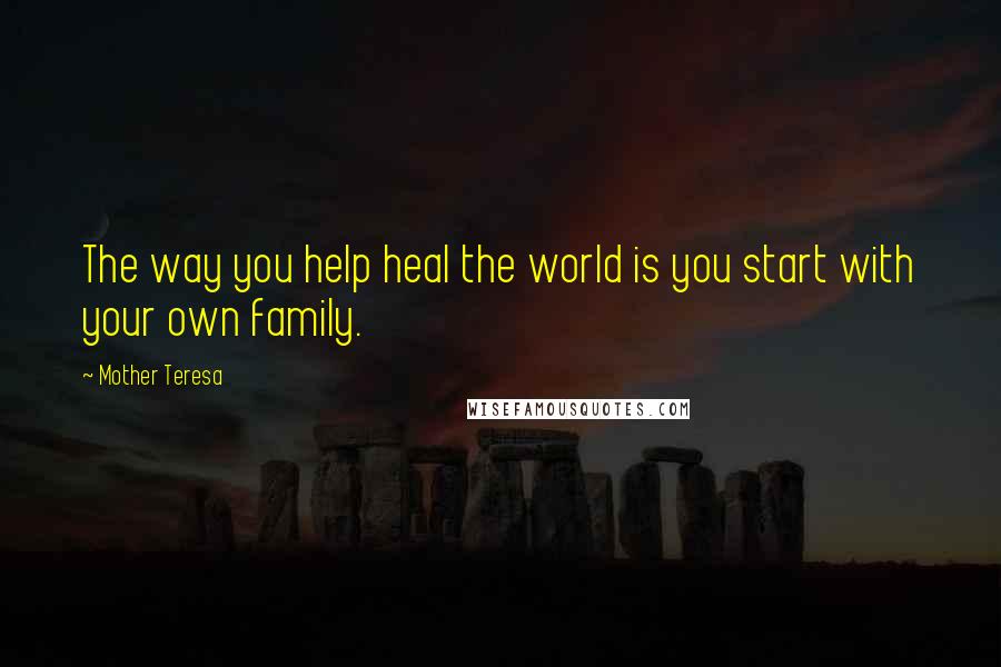 Mother Teresa Quotes: The way you help heal the world is you start with your own family.