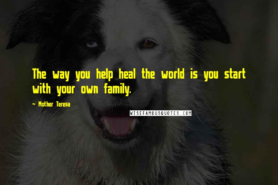 Mother Teresa Quotes: The way you help heal the world is you start with your own family.