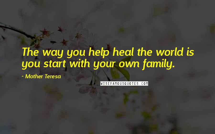 Mother Teresa Quotes: The way you help heal the world is you start with your own family.