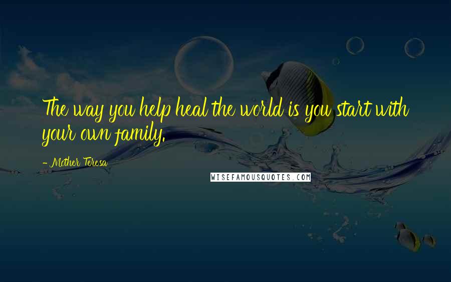 Mother Teresa Quotes: The way you help heal the world is you start with your own family.
