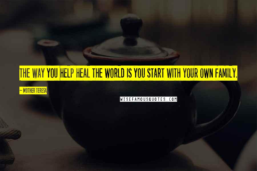 Mother Teresa Quotes: The way you help heal the world is you start with your own family.