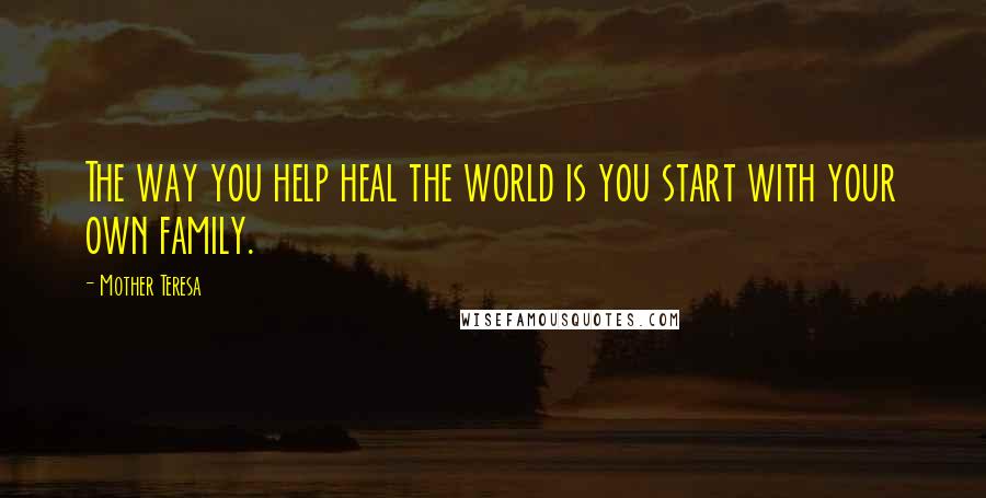 Mother Teresa Quotes: The way you help heal the world is you start with your own family.