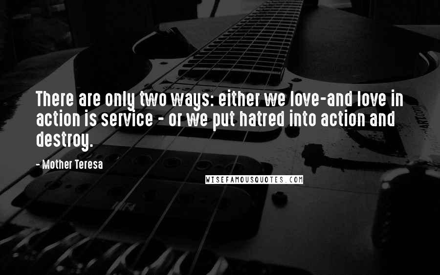 Mother Teresa Quotes: There are only two ways: either we love-and love in action is service - or we put hatred into action and destroy.