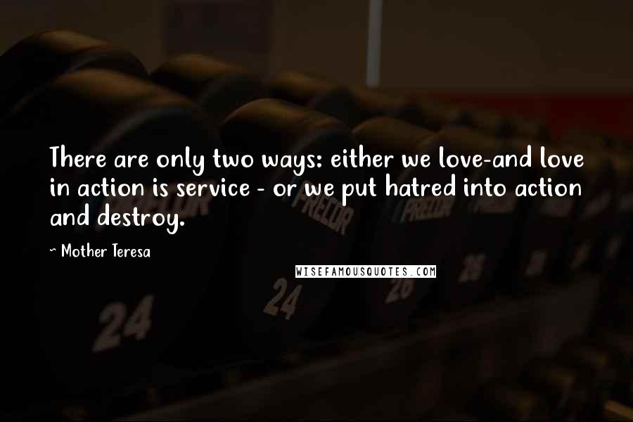 Mother Teresa Quotes: There are only two ways: either we love-and love in action is service - or we put hatred into action and destroy.