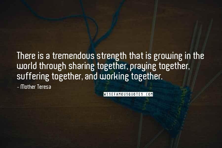 Mother Teresa Quotes: There is a tremendous strength that is growing in the world through sharing together, praying together, suffering together, and working together.