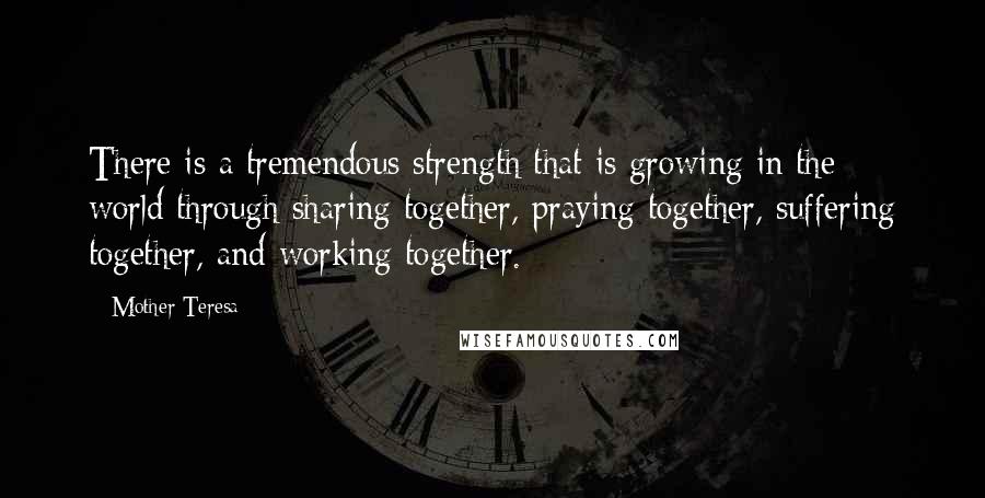 Mother Teresa Quotes: There is a tremendous strength that is growing in the world through sharing together, praying together, suffering together, and working together.