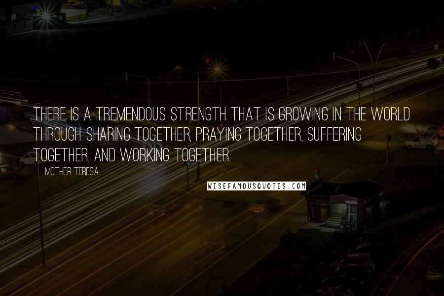 Mother Teresa Quotes: There is a tremendous strength that is growing in the world through sharing together, praying together, suffering together, and working together.