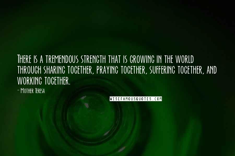 Mother Teresa Quotes: There is a tremendous strength that is growing in the world through sharing together, praying together, suffering together, and working together.